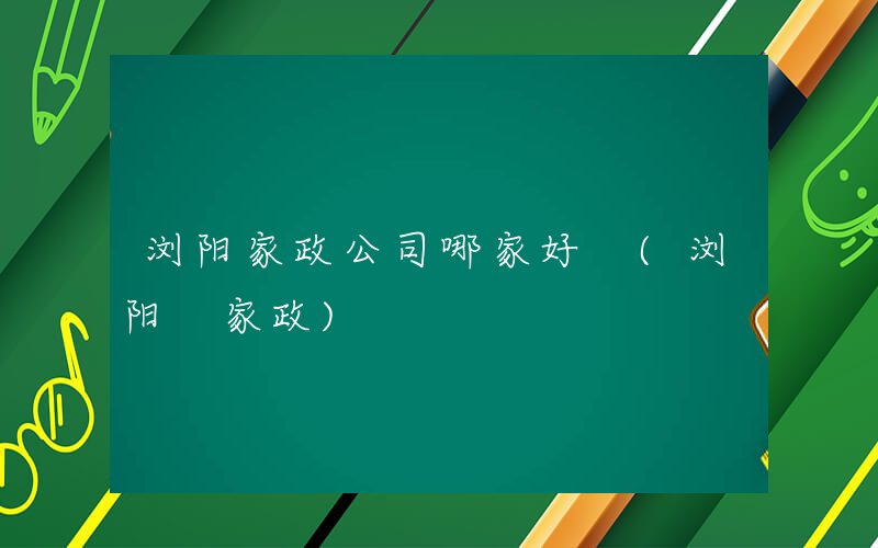 浏阳家政公司哪家好 (浏阳 家政)